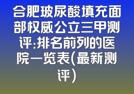 合肥玻尿酸填充面部权威公立三甲测评：排名前列的医院一览表（最新测评）