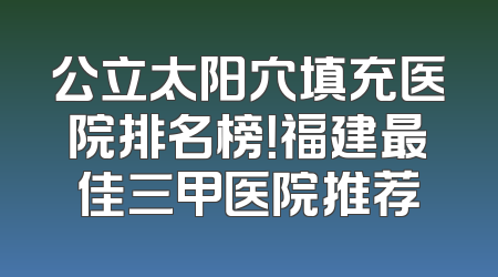 公立太阳穴填充医院排名榜！福建最佳三甲医院推荐