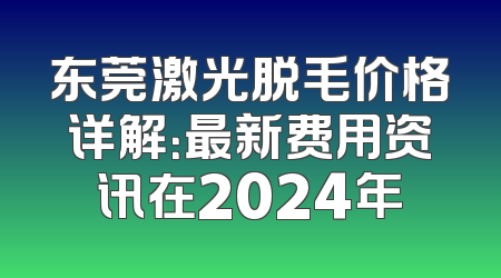 东莞激光脱毛价格详解：最新费用资讯在2024年
