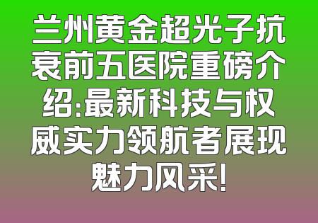兰州黄金超光子抗衰前五医院重磅介绍：最新科技与权威实力领航者展现魅力风采！