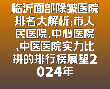 临沂面部除皱医院排名大解析：市人民医院、中心医院、中医医院实力比拼的排行榜展望2024年