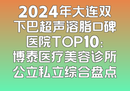 2024年大连双下巴超声溶脂口碑医院TOP10：博泰医疗美容诊所公立私立综合盘点