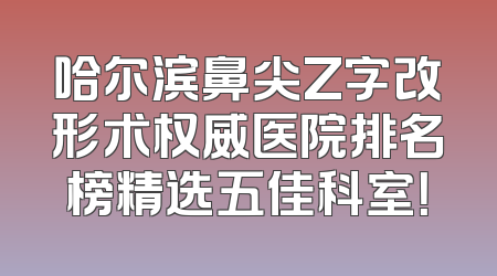 哈尔滨鼻尖Z字改形术权威医院排名榜精选五佳科室！