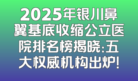 2025年银川鼻翼基底收缩公立医院排名榜揭晓：五大权威机构出炉！