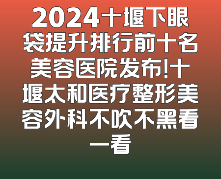 2024十堰下眼袋提升排行前十名美容医院发布！十堰太和医疗整形美容外科不吹不黑看一看