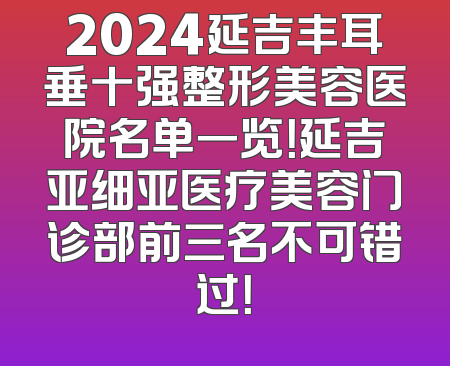 2024延吉丰耳垂十强整形美容医院名单一览！延吉亚细亚医疗美容门诊部前三名不可错过！