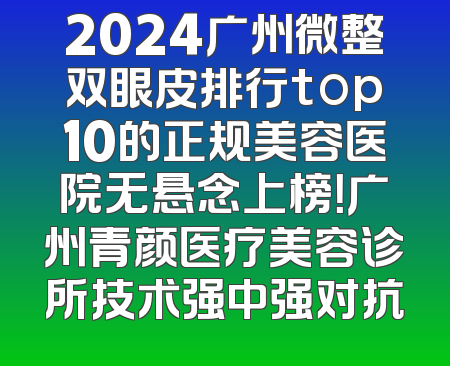 2024广州微整双眼皮排行top10的正规美容医院无悬念上榜！广州青颜医疗美容诊所技术强中强对抗