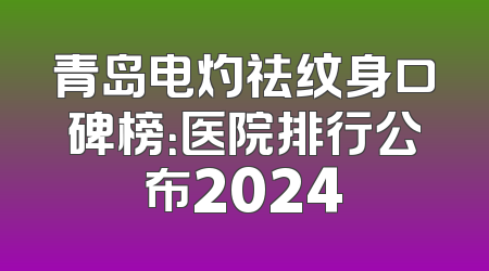 青岛电灼祛纹身口碑榜：医院排行公布2024