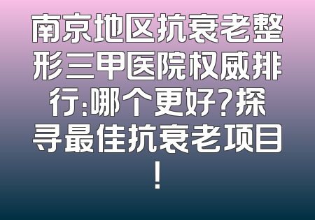南京地区抗衰老整形三甲医院权威排行：哪个更好？探寻最佳抗衰老项目！