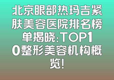 北京眼部热玛吉紧肤美容医院排名榜单揭晓：TOP10整形美容机构概览！