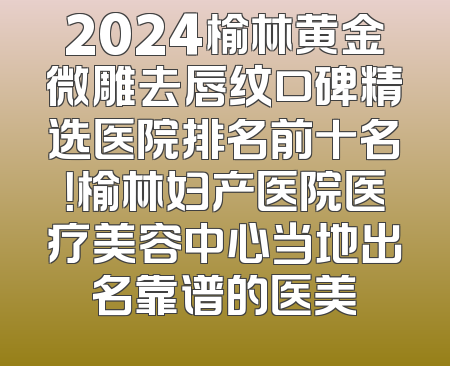 2024榆林黄金微雕去唇纹口碑精选医院排名前十名！榆林妇产医院医疗美容中心当地出名靠谱的医美