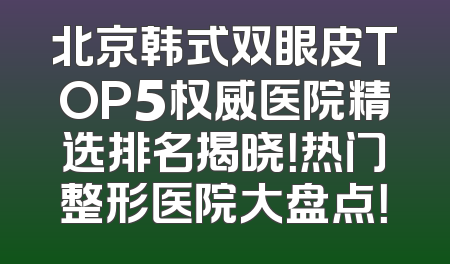 北京韩式双眼皮TOP5权威医院精选排名揭晓！热门整形医院大盘点！