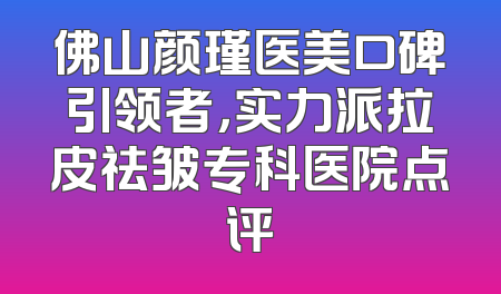 佛山颜瑾医美口碑引领者，实力派拉皮祛皱专科医院点评
