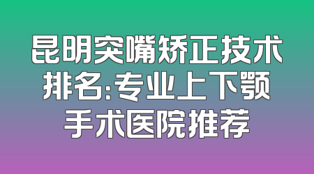 昆明突嘴矫正技术排名：专业上下颚手术医院推荐