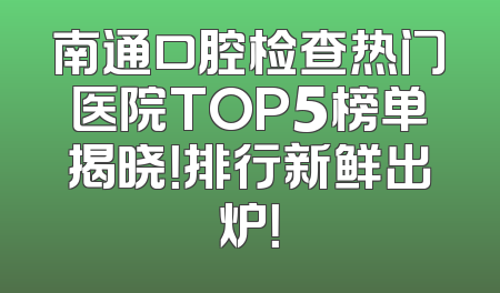南通口腔检查热门医院TOP5榜单揭晓！排行新鲜出炉！