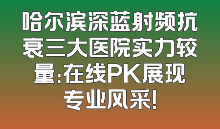 哈尔滨深蓝射频抗衰三大医院实力较量：在线PK展现专业风采！