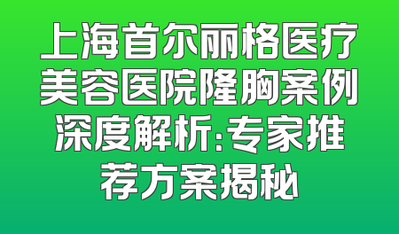 上海首尔丽格医疗美容医院隆胸案例深度解析：专家推荐方案揭秘
