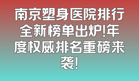 南京塑身医院排行全新榜单出炉！年度权威排名重磅来袭！