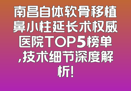 南昌自体软骨移植鼻小柱延长术权威医院TOP5榜单，技术细节深度解析！