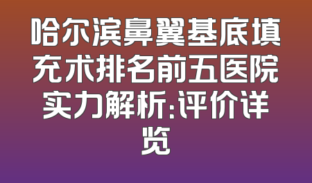 哈尔滨鼻翼基底填充术排名前五医院实力解析：评价详览
