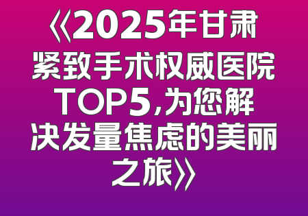 《2025年甘肃紧致手术权威医院TOP5，为您解决发量焦虑的美丽之旅》