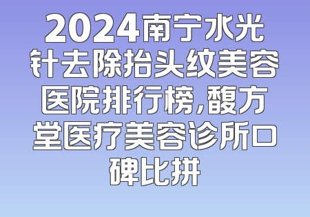 2024南宁水光针去除抬头纹美容医院排行榜，馥方堂医疗美容诊所口碑比拼