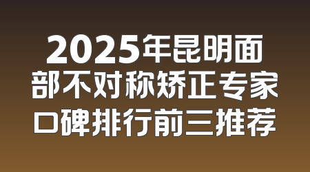 2025年昆明面部不对称矫正专家口碑排行前三推荐