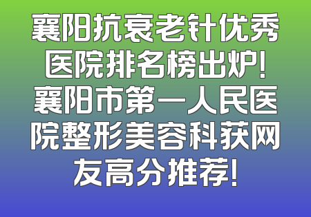 襄阳抗衰老针优秀医院排名榜出炉！襄阳市第一人民医院整形美容科获网友高分推荐！