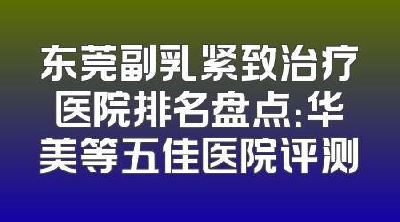 东莞副乳紧致治疗医院排名盘点：华美等五佳医院评测