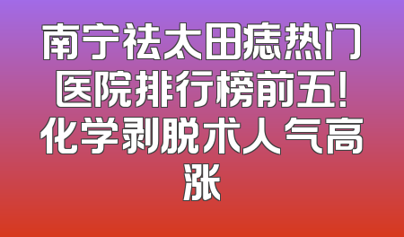 南宁祛太田痣热门医院排行榜前五！化学剥脱术人气高涨