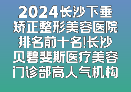2024长沙下垂矫正整形美容医院排名前十名！长沙贝碧斐斯医疗美容门诊部高人气机构