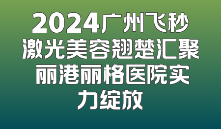 2024广州飞秒激光美容翘楚汇聚 丽港丽格医院实力绽放