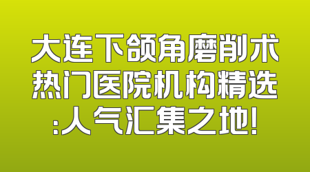 大连下颌角磨削术热门医院机构精选：人气汇集之地！