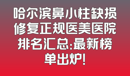 哈尔滨鼻小柱缺损修复正规医美医院排名汇总：最新榜单出炉！