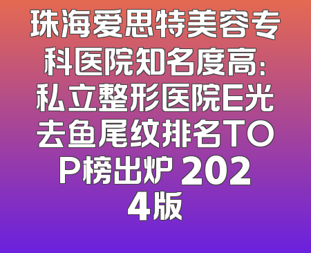 珠海爱思特美容专科医院知名度高：私立整形医院E光去鱼尾纹排名TOP榜出炉 2024版
