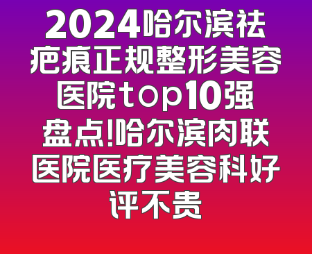2024哈尔滨祛疤痕正规整形美容医院top10强盘点！哈尔滨肉联医院医疗美容科好评不贵