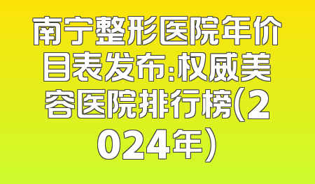 南宁整形医院年价目表发布：权威美容医院排行榜（2024年）