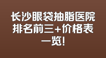 长沙眼袋抽脂医院排名前三+价格表一览!