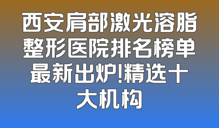 西安肩部激光溶脂整形医院排名榜单最新出炉！精选十大机构