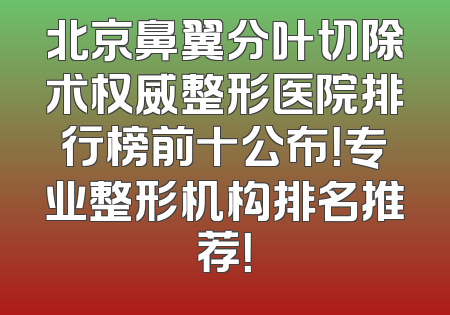 北京鼻翼分叶切除术权威整形医院排行榜前十公布！专业整形机构排名推荐！