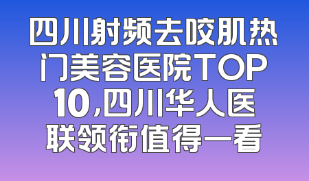 四川射频去咬肌热门美容医院TOP10，四川华人医联领衔值得一看