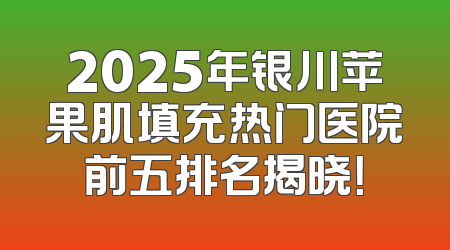 2025年银川苹果肌填充热门医院前五排名揭晓！