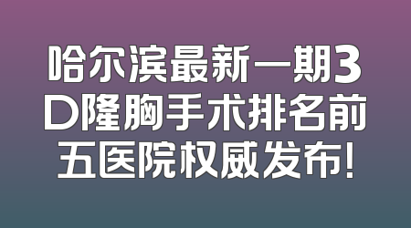 哈尔滨最新一期3D隆胸手术排名前五医院权威发布！