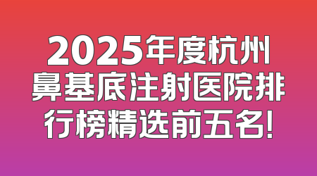 2025年度杭州鼻基底注射医院排行榜精选前五名！