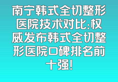 南宁韩式全切整形医院技术对比：权威发布韩式全切整形医院口碑排名前十强！
