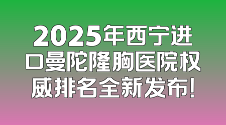 2025年西宁进口曼陀隆胸医院权威排名全新发布！