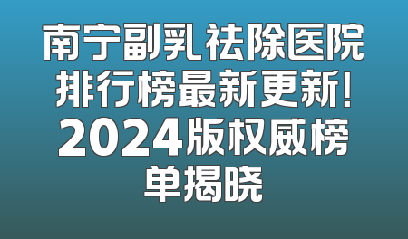 南宁副乳祛除医院排行榜最新更新！2024版权威榜单揭晓
