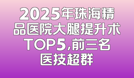 2025年珠海精品医院大腿提升术TOP5，前三名医技超群