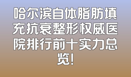 哈尔滨自体脂肪填充抗衰整形权威医院排行前十实力总览！