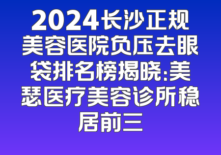 2024长沙正规美容医院负压去眼袋排名榜揭晓：美瑟医疗美容诊所稳居前三